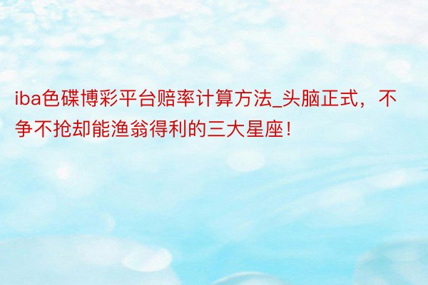 iba色碟博彩平台赔率计算方法_头脑正式，不争不抢却能渔翁得利的三大星座！