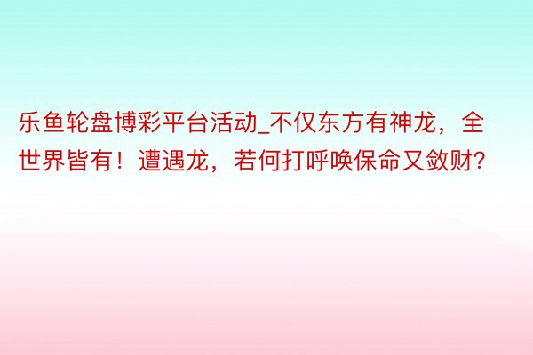 乐鱼轮盘博彩平台活动_不仅东方有神龙，全世界皆有！遭遇龙，若何打呼唤保命又敛财？