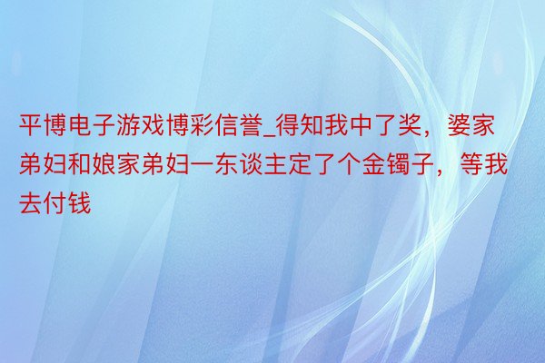 平博电子游戏博彩信誉_得知我中了奖，婆家弟妇和娘家弟妇一东谈主定了个金镯子，等我去付钱