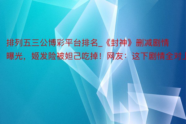 排列五三公博彩平台排名_《封神》删减剧情曝光，姬发险被妲己吃掉！网友：这下剧情全对上