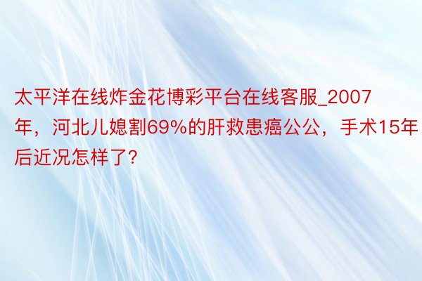 太平洋在线炸金花博彩平台在线客服_2007年，河北儿媳割69%的肝救患癌公公，手术15年后近况怎样了？