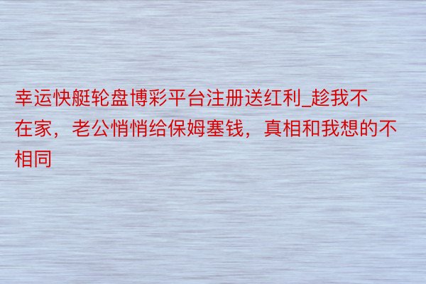 幸运快艇轮盘博彩平台注册送红利_趁我不在家，老公悄悄给保姆塞钱，真相和我想的不相同