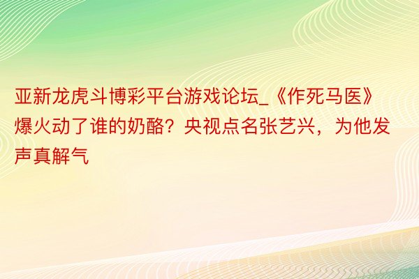 亚新龙虎斗博彩平台游戏论坛_《作死马医》爆火动了谁的奶酪？央视点名张艺兴，为他发声真解气