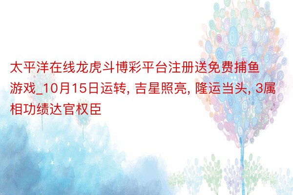 太平洋在线龙虎斗博彩平台注册送免费捕鱼游戏_10月15日运转， 吉星照亮， 隆运当头， 3属相功绩达官权臣