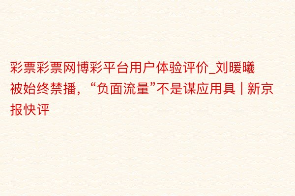 彩票彩票网博彩平台用户体验评价_刘暖曦被始终禁播，“负面流量”不是谋应用具 | 新京报快评