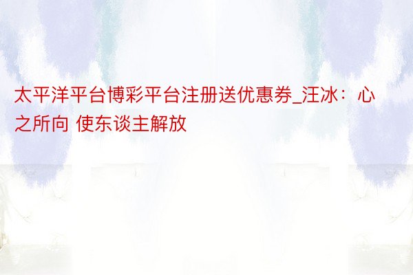 太平洋平台博彩平台注册送优惠券_汪冰:心之所向 使东谈主解放
