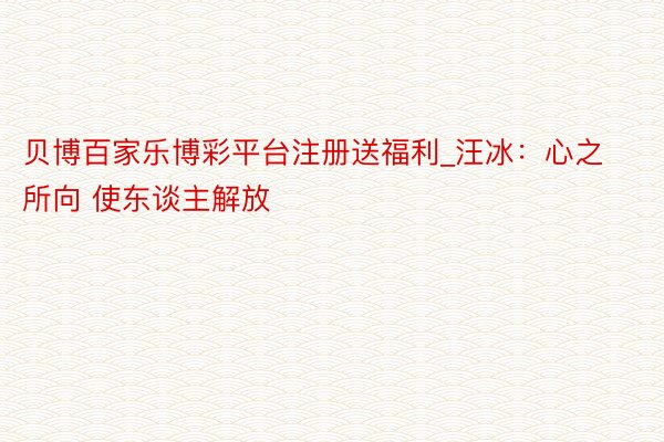 贝博百家乐博彩平台注册送福利_汪冰:心之所向 使东谈主解放
