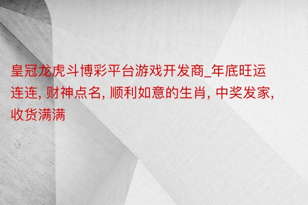 皇冠龙虎斗博彩平台游戏开发商_年底旺运连连， 财神点名， 顺利如意的生肖， 中奖发家， 收货满满