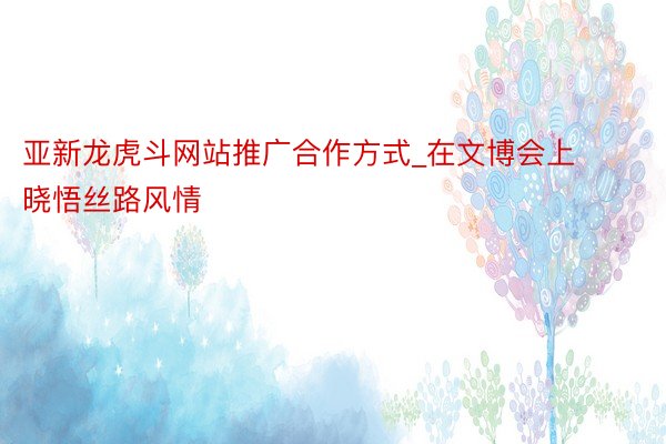 亚新龙虎斗网站推广合作方式_在文博会上晓悟丝路风情