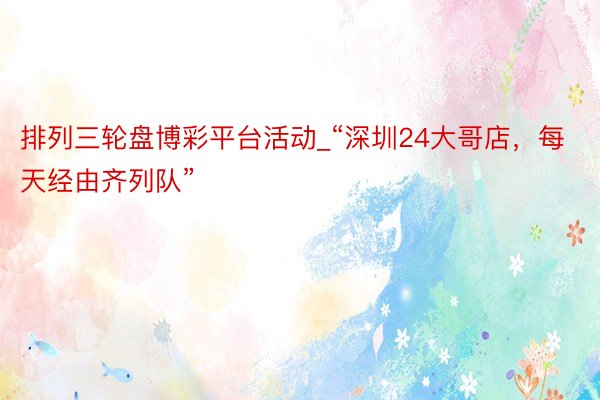 排列三轮盘博彩平台活动_“深圳24大哥店，每天经由齐列队”
