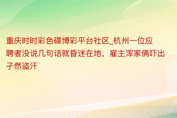 重庆时时彩色碟博彩平台社区_杭州一位应聘者没说几句话就昏迷在地，雇主浑家俩吓出孑然盗汗