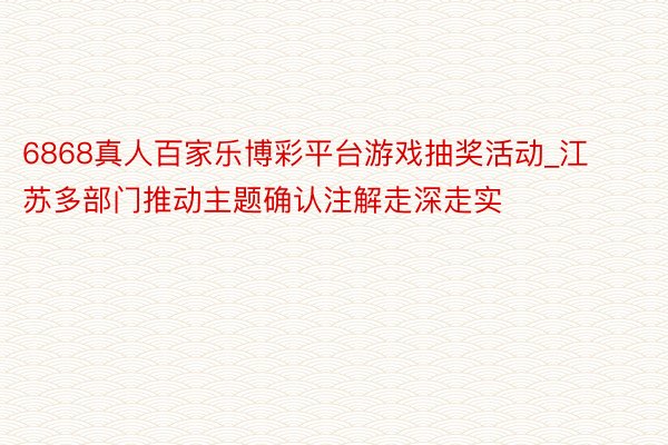 6868真人百家乐博彩平台游戏抽奖活动_江苏多部门推动主题确认注解走深走实
