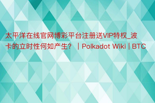 太平洋在线官网博彩平台注册送VIP特权_波卡的立时性何如产生？｜Polkadot Wiki | BTC