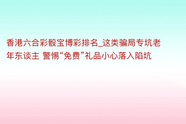 香港六合彩骰宝博彩排名_这类骗局专坑老年东谈主 警惕“免费”礼品小心落入陷坑