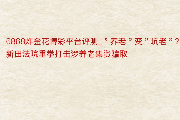 6868炸金花博彩平台评测_＂养老＂变＂坑老＂? 新田法院重拳打击涉养老集资骗取