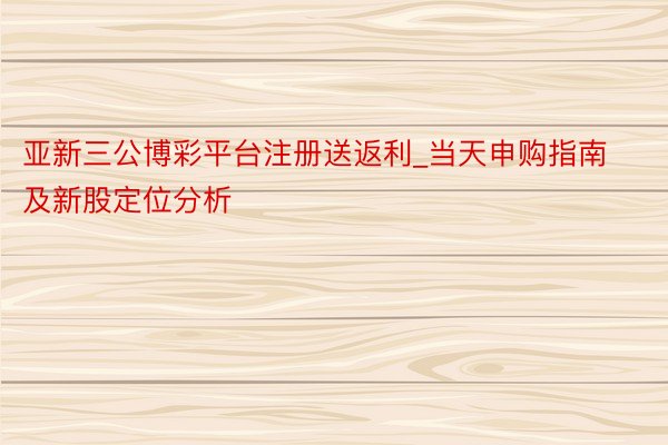 亚新三公博彩平台注册送返利_当天申购指南及新股定位分析