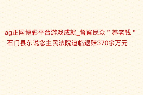 ag正网博彩平台游戏成就_督察民众＂养老钱＂ 石门县东说念主民法院迫临退赔370余万元