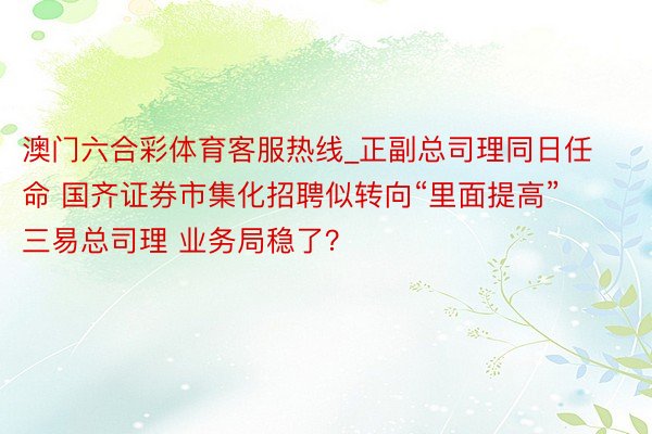 澳门六合彩体育客服热线_正副总司理同日任命 国齐证券市集化招聘似转向“里面提高” 三易总司理 业务局稳了？