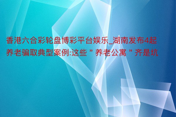 香港六合彩轮盘博彩平台娱乐_湖南发布4起养老骗取典型案例:这些＂养老公寓＂齐是坑