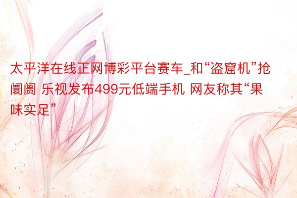 太平洋在线正网博彩平台赛车_和“盗窟机”抢阛阓 乐视发布499元低端手机 网友称其“果味实足”