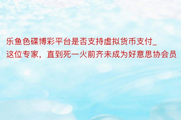 乐鱼色碟博彩平台是否支持虚拟货币支付_这位专家，直到死一火前齐未成为好意思协会员