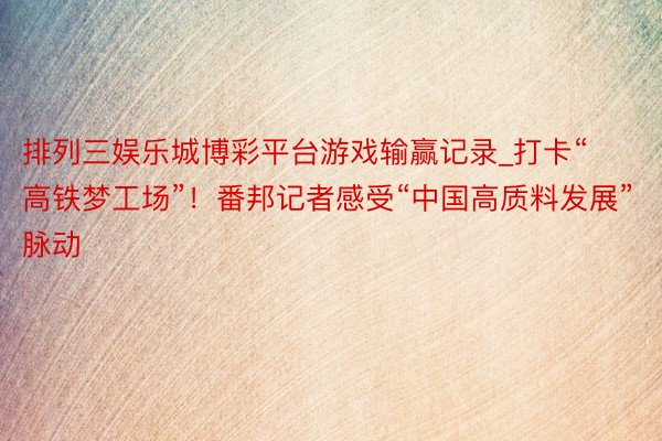 排列三娱乐城博彩平台游戏输赢记录_打卡“高铁梦工场”！番邦记者感受“中国高质料发展”脉动